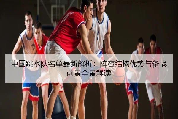 中国跳水队名单最新解析：阵容结构优势与备战前景全景解读