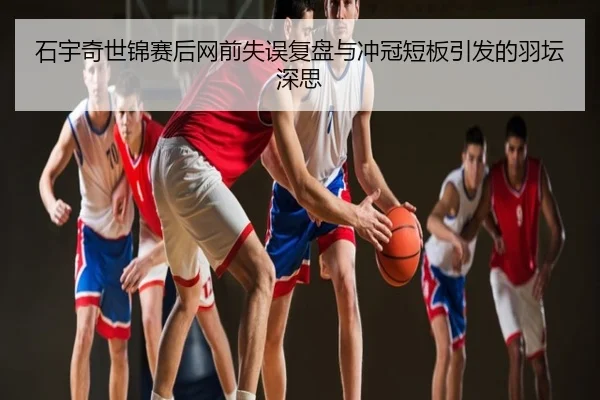 石宇奇世锦赛后网前失误复盘与冲冠短板引发的羽坛深思