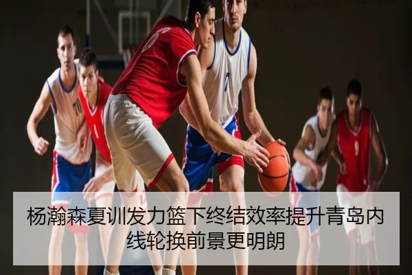 杨瀚森夏训发力篮下终结效率提升青岛内线轮换前景更明朗