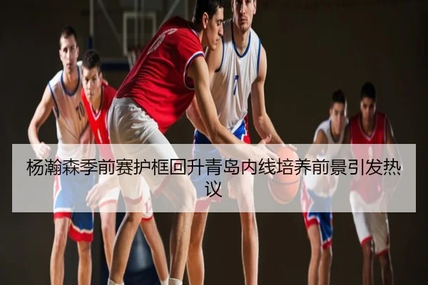 杨瀚森季前赛护框回升青岛内线培养前景引发热议
